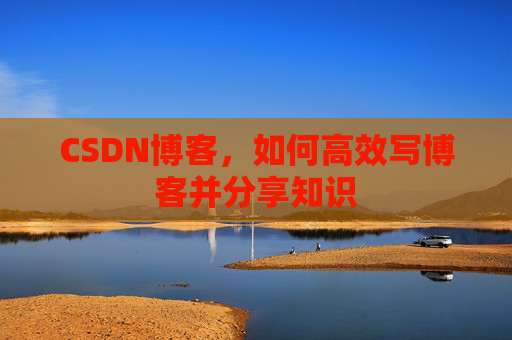 CSDN博客,如何高效写博客并分享知识 CSDN博客,如何高效写博客并分享知识